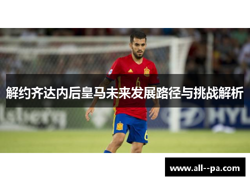 解约齐达内后皇马未来发展路径与挑战解析