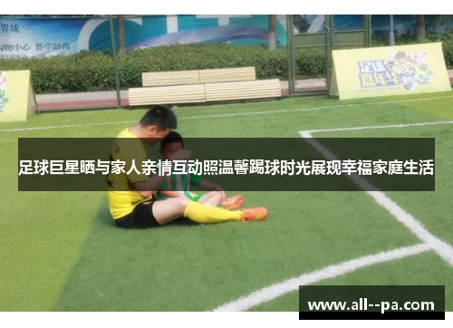足球巨星晒与家人亲情互动照温馨踢球时光展现幸福家庭生活