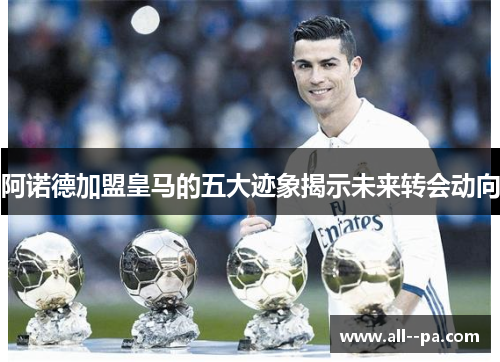 阿诺德加盟皇马的五大迹象揭示未来转会动向